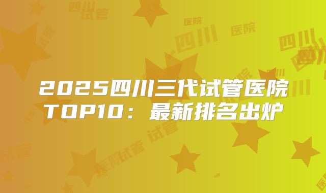 2025四川三代试管医院TOP10：最新排名出炉