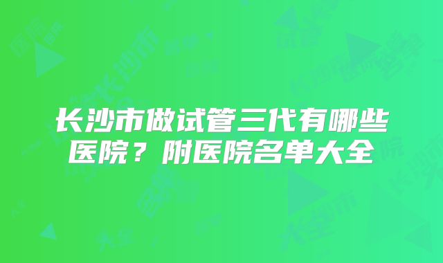 长沙市做试管三代有哪些医院？附医院名单大全