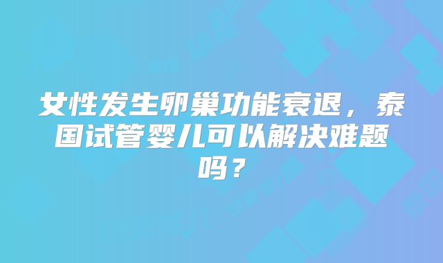 女性发生卵巢功能衰退，泰国试管婴儿可以解决难题吗？