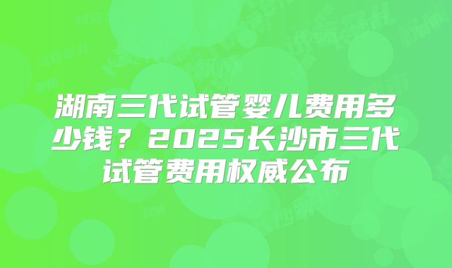 湖南三代试管婴儿费用多少钱?2025长沙市三代试管费用权威公布