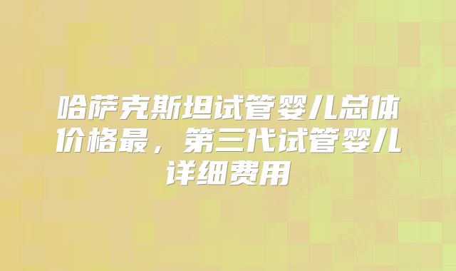 哈萨克斯坦试管婴儿总体价格最,第三代试管婴儿详细费用