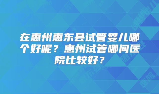 在惠州惠东县试管婴儿哪个好呢?惠州试管哪间医院比较好?