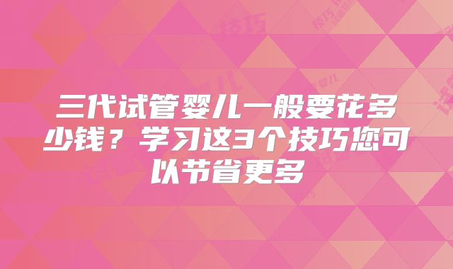 三代试管婴儿一般要花多少钱？学习这3个技巧您可以节省更多