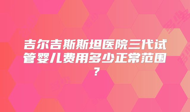 吉尔吉斯斯坦医院三代试管婴儿费用多少正常范围？