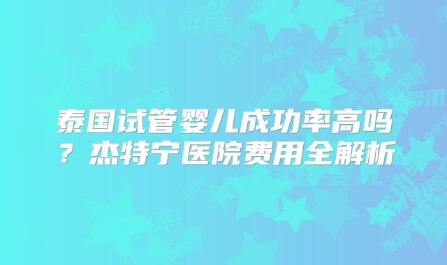泰国试管婴儿成功率高吗?杰特宁医院费用全解析