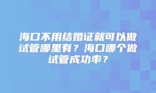 海口不用结婚证就可以做试管哪里有?海口哪个做试管成功率?