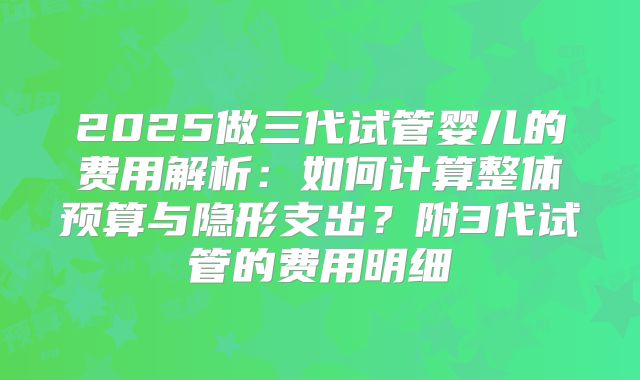 2025做三代试管婴儿的费用解析:如何计算整体预算与隐形支出?附3代试管的费用明细