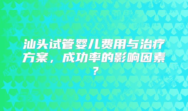 汕头试管婴儿费用与治疗方案,成功率的影响因素?