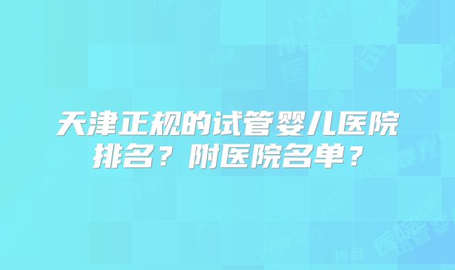 天津正规的试管婴儿医院排名?附医院名单?