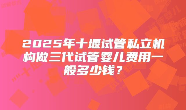 2025年十堰试管私立机构做三代试管婴儿费用一般多少钱?