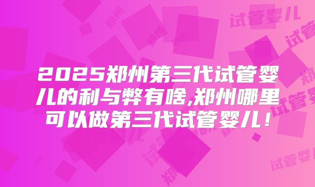 2025郑州第三代试管婴儿的利与弊有啥,郑州哪里可以做第三代试管婴儿!