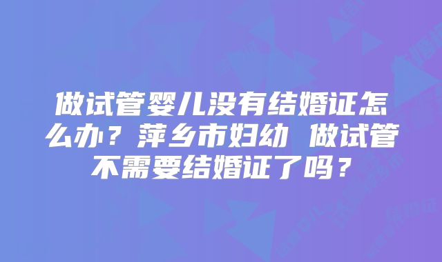 做试管婴儿没有结婚证怎么办?萍乡市妇幼 做试管不需要结婚证了吗?