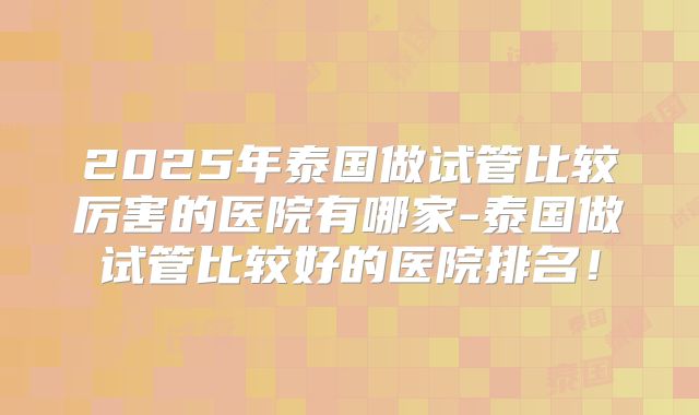 2025年泰国做试管比较厉害的医院有哪家-泰国做试管比较好的医院排名!