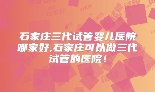 石家庄三代试管婴儿医院哪家好,石家庄可以做三代试管的医院!