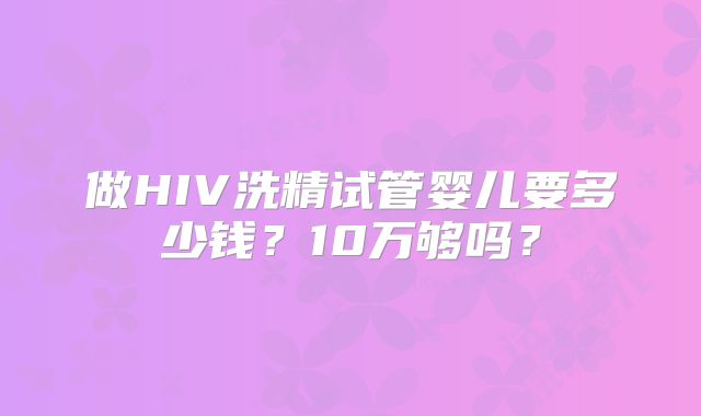 做HIV洗精试管婴儿要多少钱?10万够吗?