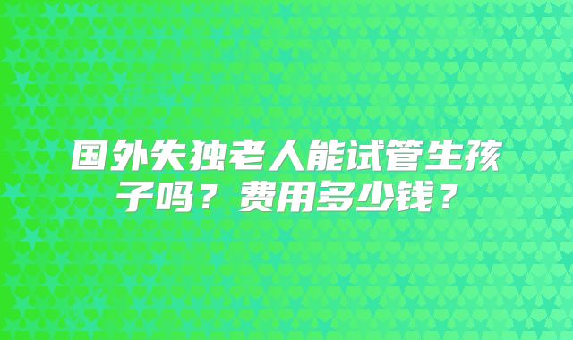 国外失独老人能试管生孩子吗？费用多少钱？