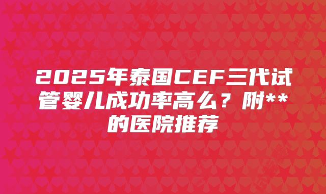 2025年泰国CEF三代试管婴儿成功率高么？附**的医院推荐
