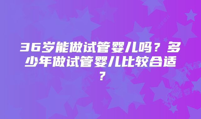 36岁能做试管婴儿吗?多少年做试管婴儿比较合适?