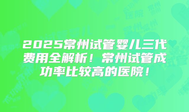 2025常州试管婴儿三代费用全解析!常州试管成功率比较高的医院!