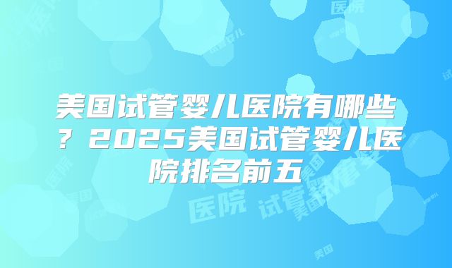 美国试管婴儿医院有哪些?2025美国试管婴儿医院排名前五