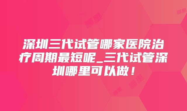 深圳三代试管哪家医院治疗周期最短呢_三代试管深圳哪里可以做！