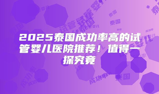 2025泰国成功率高的试管婴儿医院推荐!值得一探究竟
