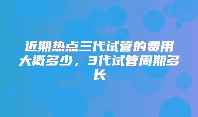 近期热点三代试管的费用大概多少，3代试管周期多长
