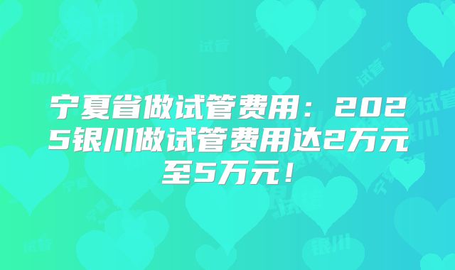 宁夏省做试管费用：2025银川做试管费用达2万元至5万元！