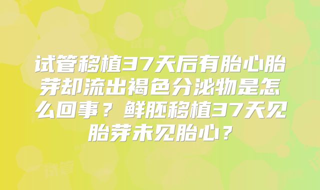 试管移植37天后有胎心胎芽却流出褐色分泌物是怎么回事?鲜胚移植37天见胎芽未见胎心?