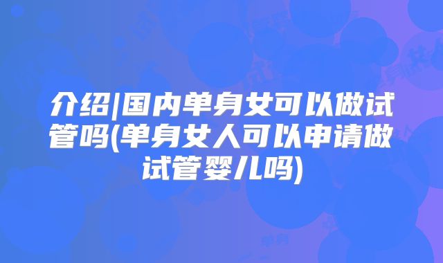 介绍|国内单身女可以做试管吗(单身女人可以申请做试管婴儿吗)