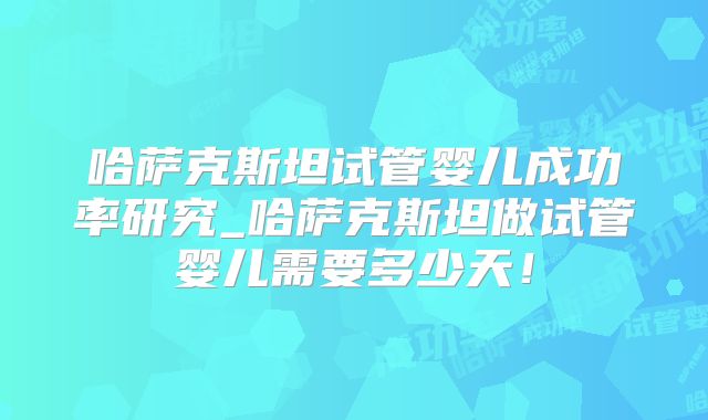 哈萨克斯坦试管婴儿成功率研究_哈萨克斯坦做试管婴儿需要多少天！