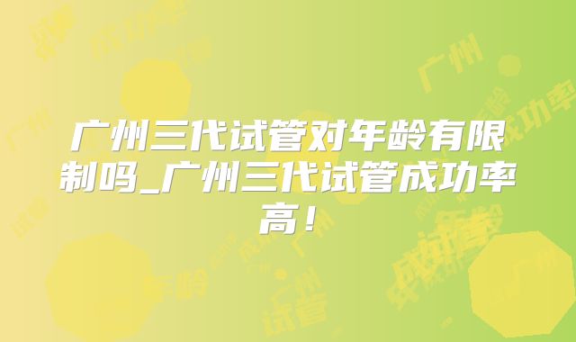 广州三代试管对年龄有限制吗_广州三代试管成功率高!