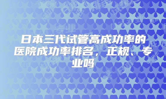 日本三代试管高成功率的医院成功率排名,正规、专业吗