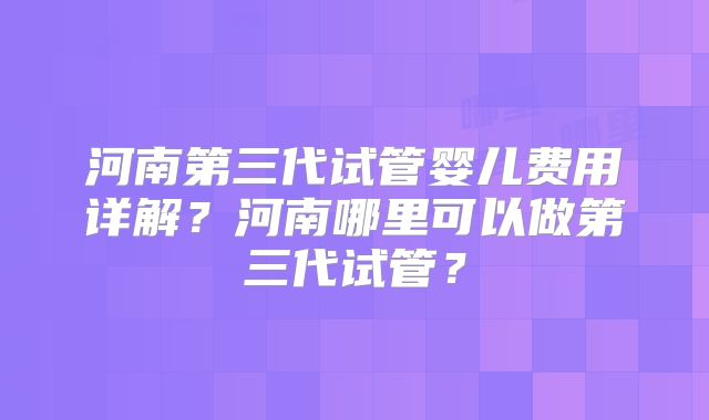 河南第三代试管婴儿费用详解？河南哪里可以做第三代试管？