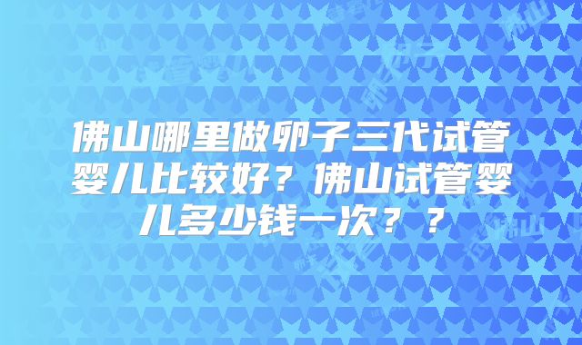 佛山哪里做卵子三代试管婴儿比较好?佛山试管婴儿多少钱一次??