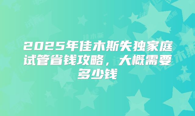 2025年佳木斯失独家庭试管省钱攻略，大概需要多少钱