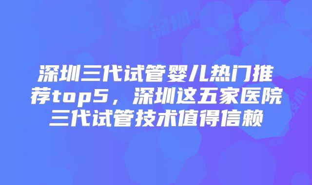 深圳三代试管婴儿热门推荐top5，深圳这五家医院三代试管技术值得信赖