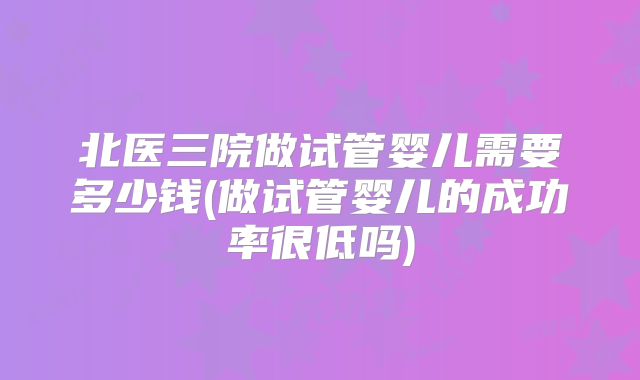 北医三院做试管婴儿需要多少钱(做试管婴儿的成功率很低吗)