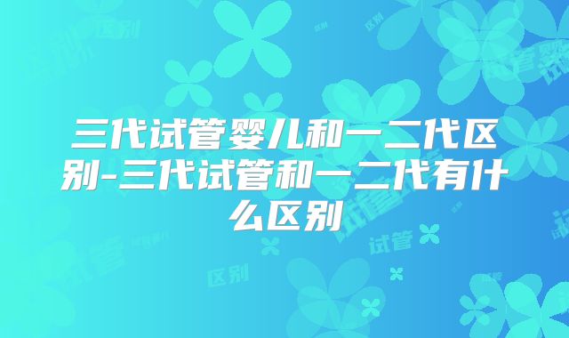 三代试管婴儿和一二代区别-三代试管和一二代有什么区别