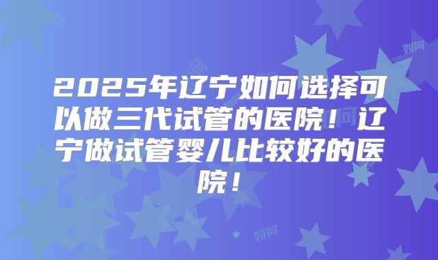 2025年辽宁如何选择可以做三代试管的医院！辽宁做试管婴儿比较好的医院！
