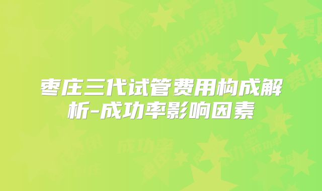 枣庄三代试管费用构成解析-成功率影响因素