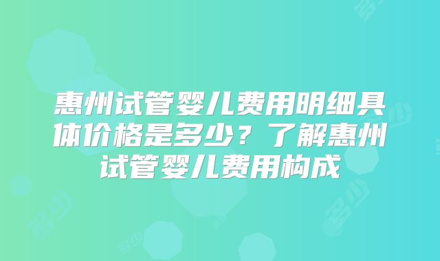 惠州试管婴儿费用明细具体价格是多少?了解惠州试管婴儿费用构成