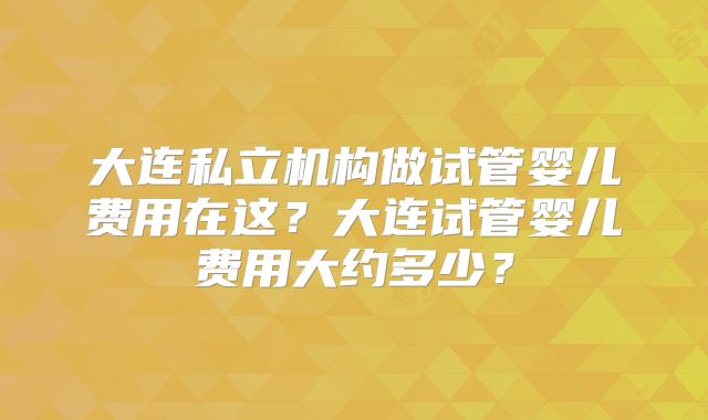 大连私立机构做试管婴儿费用在这?大连试管婴儿费用大约多少?