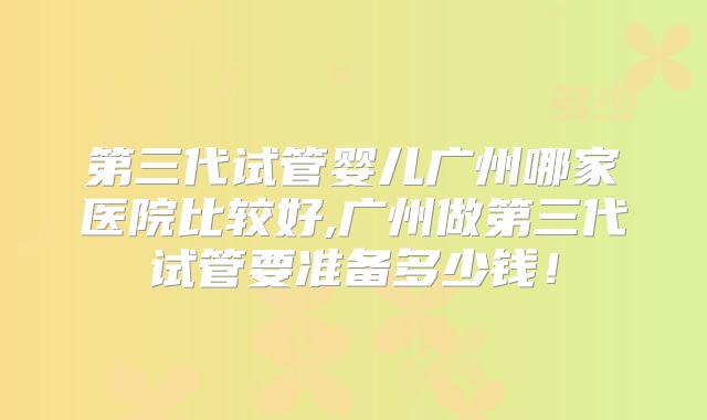 第三代试管婴儿广州哪家医院比较好,广州做第三代试管要准备多少钱!