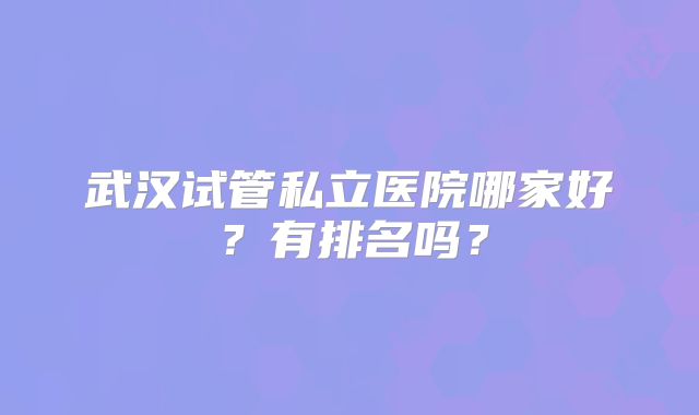武汉试管私立医院哪家好?有排名吗?
