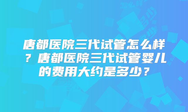 唐都医院三代试管怎么样?唐都医院三代试管婴儿的费用大约是多少?