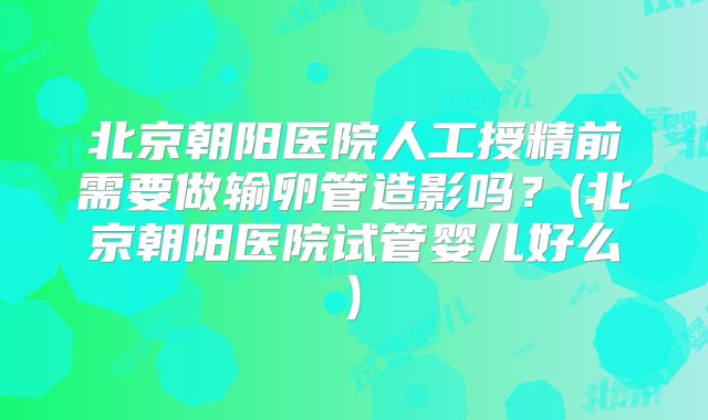 北京朝阳医院人工授精前需要做输卵管造影吗?(北京朝阳医院试管婴儿好么)