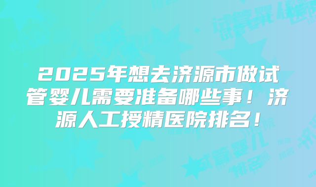 2025年想去济源市做试管婴儿需要准备哪些事!济源人工授精医院排名!