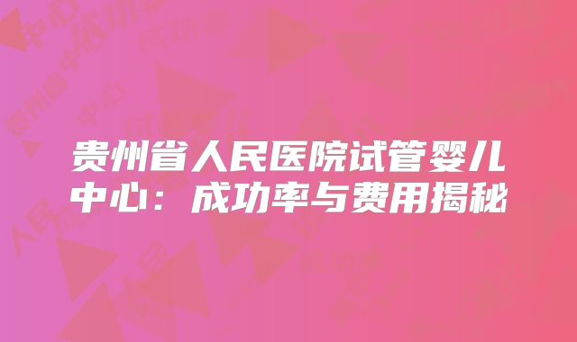 贵州省人民医院试管婴儿中心:成功率与费用揭秘