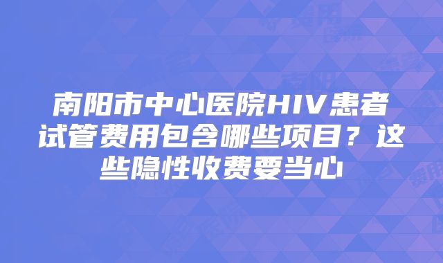 南阳市中心医院HIV患者试管费用包含哪些项目？这些隐性收费要当心